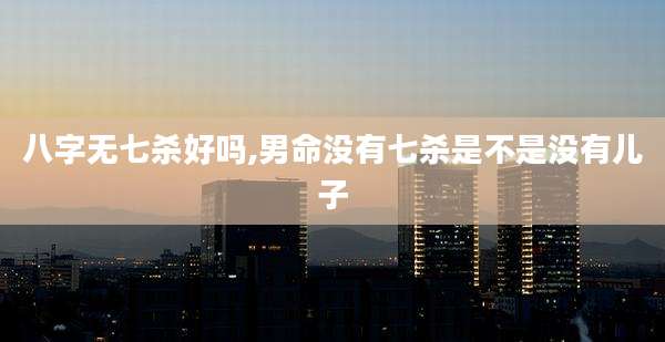 八字无七杀好吗,男命没有七杀是不是没有儿子