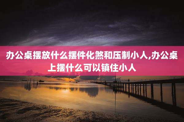 办公桌摆放什么摆件化煞和压制小人,办公桌上摆什么可以镇住小人