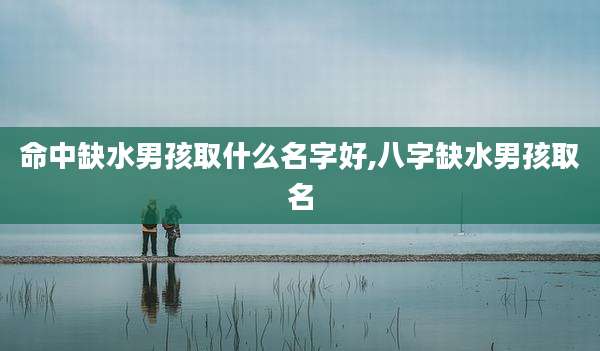 命中缺水男孩取什么名字好,八字缺水男孩取名