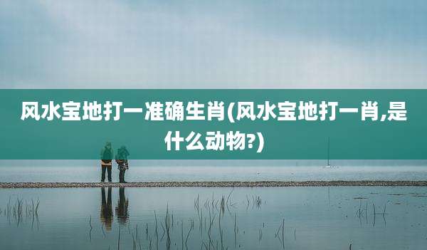 风水宝地打一准确生肖(风水宝地打一肖,是什么动物?)