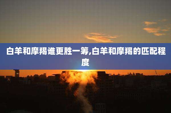 白羊和摩羯谁更胜一筹,白羊和摩羯的匹配程度