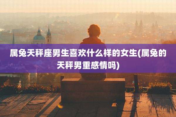 属兔天秤座男生喜欢什么样的女生(属兔的天秤男重感情吗)