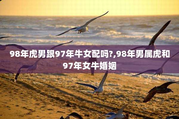 98年虎男跟97年牛女配吗?,98年男属虎和97年女牛婚姻