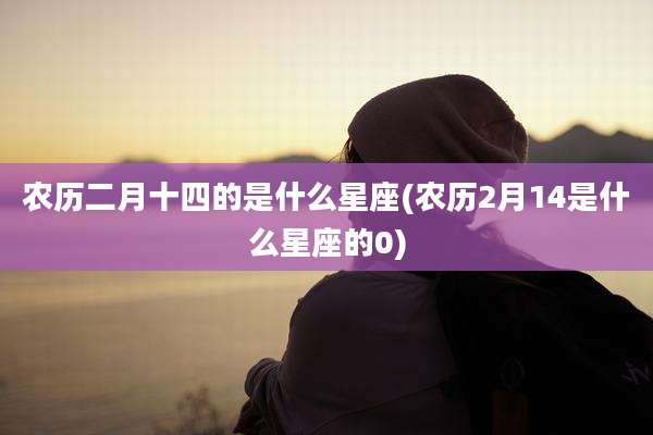 农历二月十四的是什么星座(农历2月14是什么星座的0)