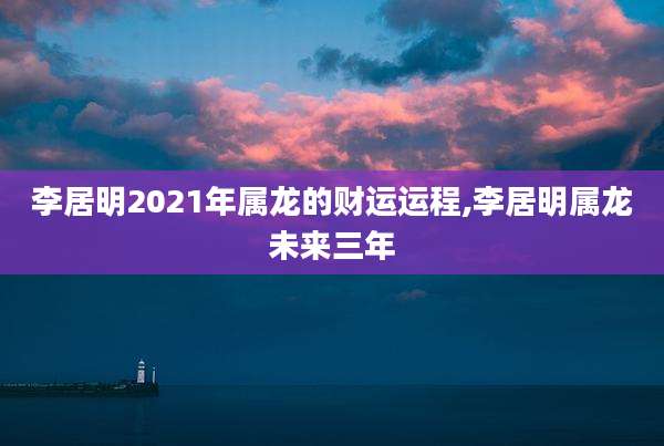 李居明2021年属龙的财运运程,李居明属龙未来三年