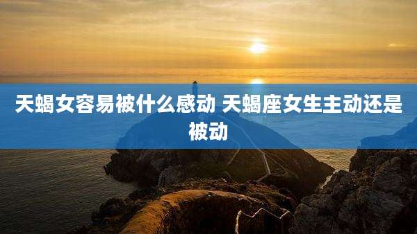 天蝎女容易被什么感动 天蝎座女生主动还是被动