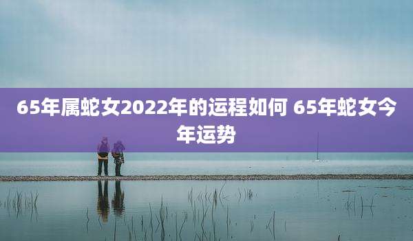 65年属蛇女2022年的运程如何 65年蛇女今年运势