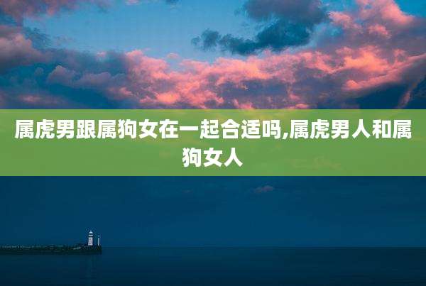 属虎男跟属狗女在一起合适吗,属虎男人和属狗女人