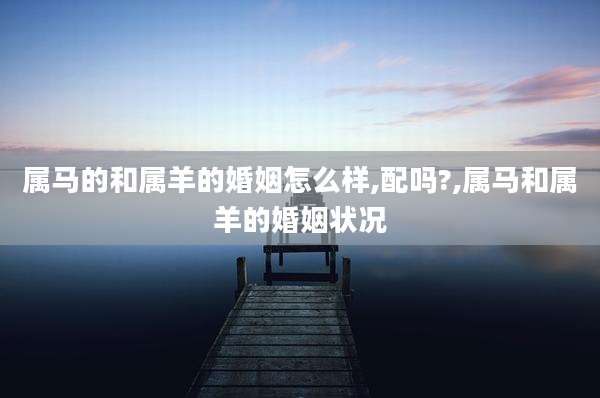 属马的和属羊的婚姻怎么样,配吗?,属马和属羊的婚姻状况