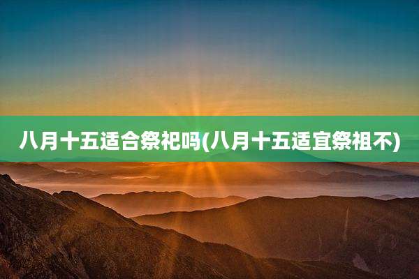 八月十五适合祭祀吗(八月十五适宜祭祖不)