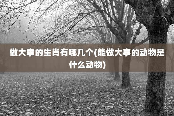 做大事的生肖有哪几个(能做大事的动物是什么动物)