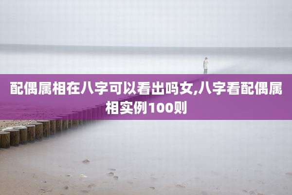配偶属相在八字可以看出吗女,八字看配偶属相实例100则