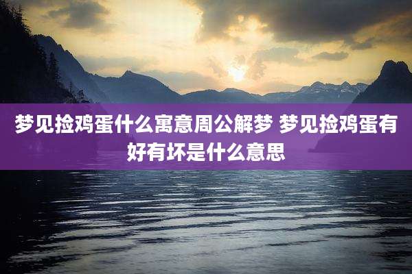 梦见捡鸡蛋什么寓意周公解梦 梦见捡鸡蛋有好有坏是什么意思