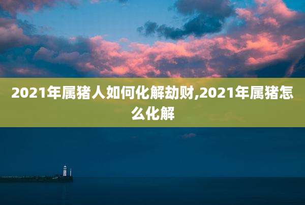 2021年属猪人如何化解劫财,2021年属猪怎么化解