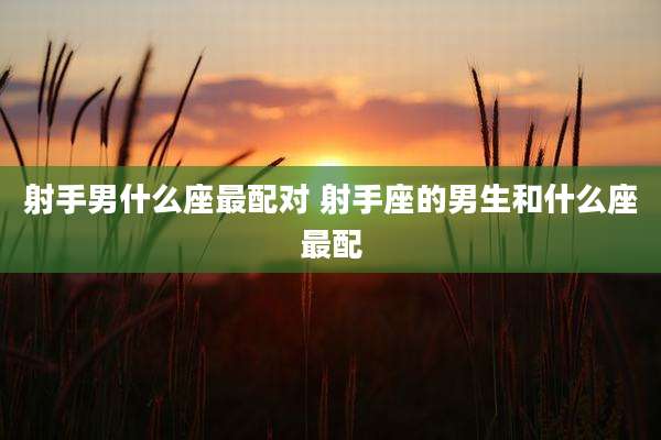 射手男什么座最配对 射手座的男生和什么座最配
