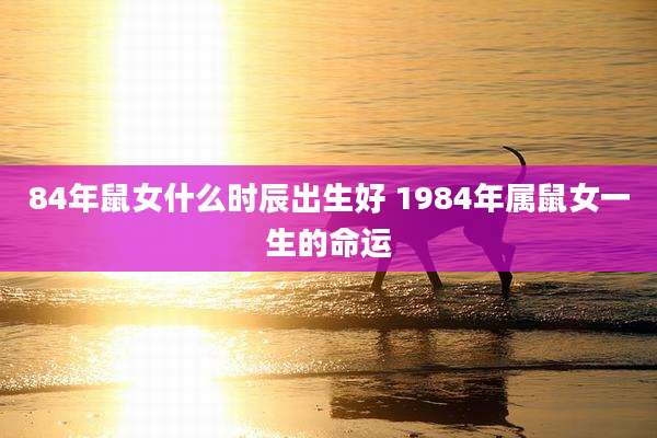84年鼠女什么时辰出生好 1984年属鼠女一生的命运