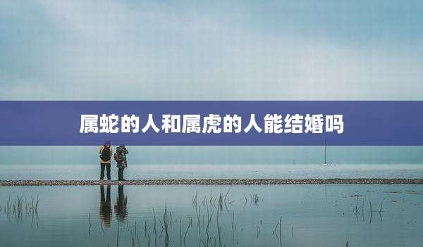 属蛇的人和属虎的人能结婚吗