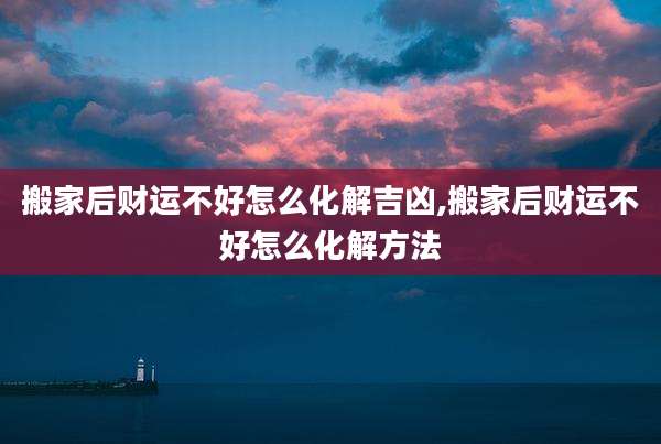 搬家后财运不好怎么化解吉凶,搬家后财运不好怎么化解方法