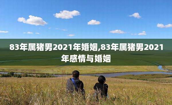 83年属猪男2021年婚姻,83年属猪男2021年感情与婚姻