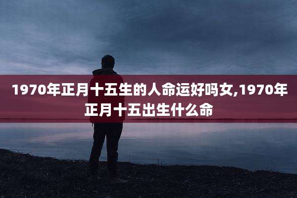 1970年正月十五生的人命运好吗女,1970年正月十五出生什么命