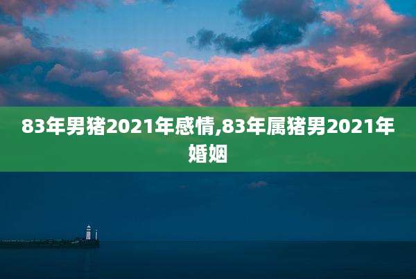 83年男猪2021年感情,83年属猪男2021年婚姻