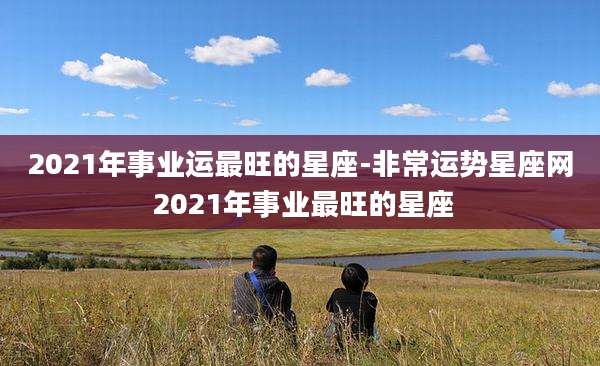 2021年事业运最旺的星座-非常运势星座网 2021年事业最旺的星座