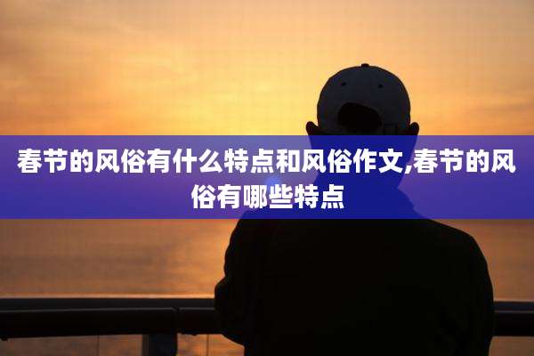 春节的风俗有什么特点和风俗作文,春节的风俗有哪些特点