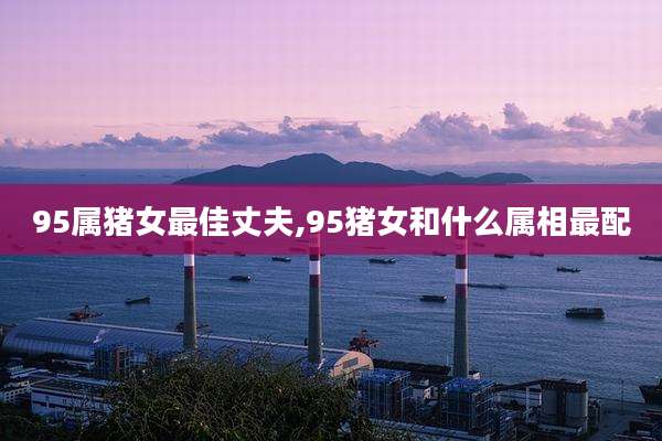 95属猪女最佳丈夫,95猪女和什么属相最配