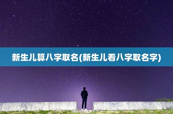 新生儿算八字取名(新生儿看八字取名字)