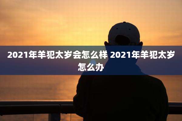 2021年羊犯太岁会怎么样 2021年羊犯太岁怎么办