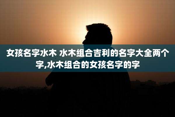 女孩名字水木 水木组合吉利的名字大全两个字,水木组合的女孩名字的字
