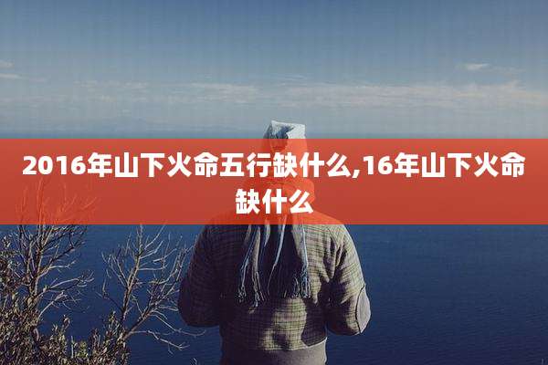 2016年山下火命五行缺什么,16年山下火命缺什么