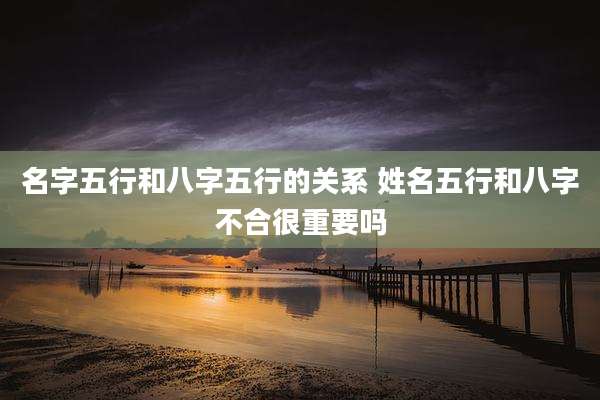 名字五行和八字五行的关系 姓名五行和八字不合很重要吗