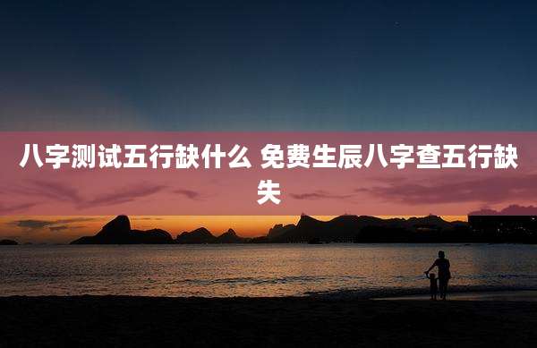 八字测试五行缺什么 免费生辰八字查五行缺失