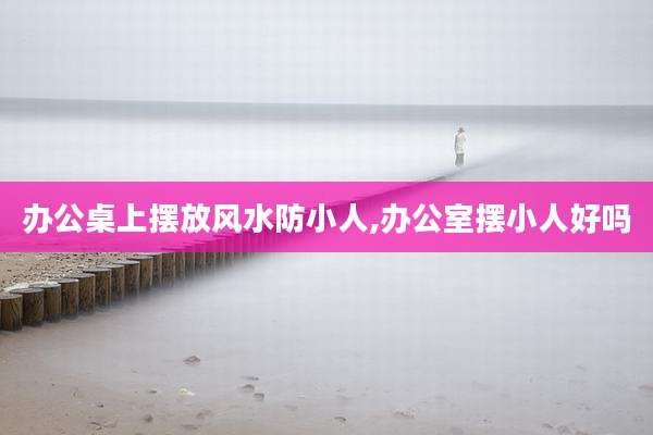 办公桌上摆放风水防小人,办公室摆小人好吗
