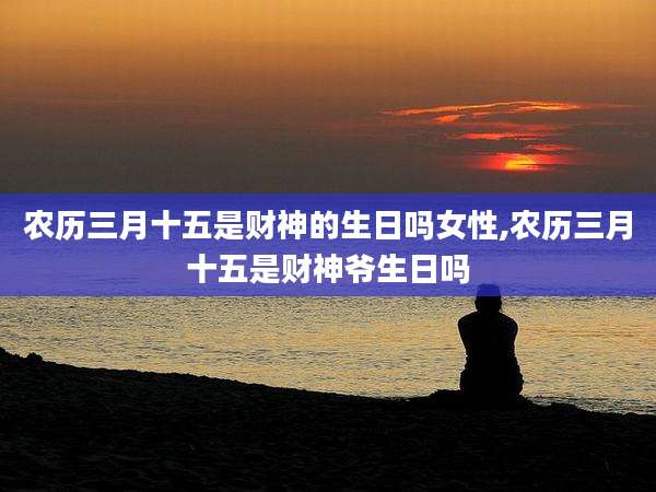 农历三月十五是财神的生日吗女性,农历三月十五是财神爷生日吗