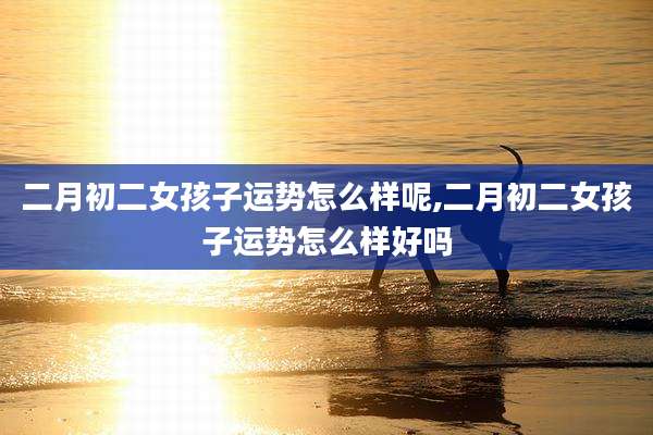 二月初二女孩子运势怎么样呢,二月初二女孩子运势怎么样好吗