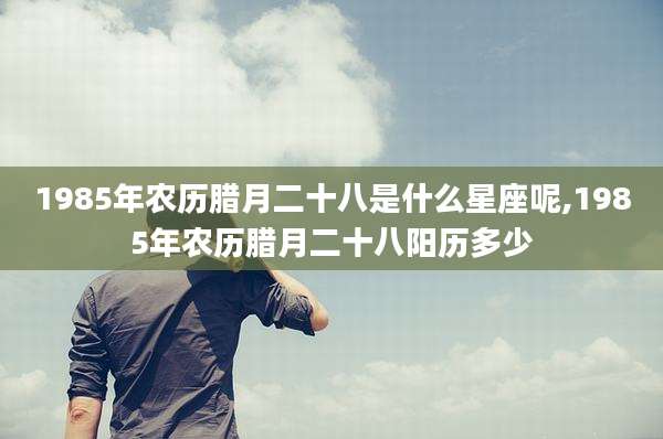 1985年农历腊月二十八是什么星座呢,1985年农历腊月二十八阳历多少