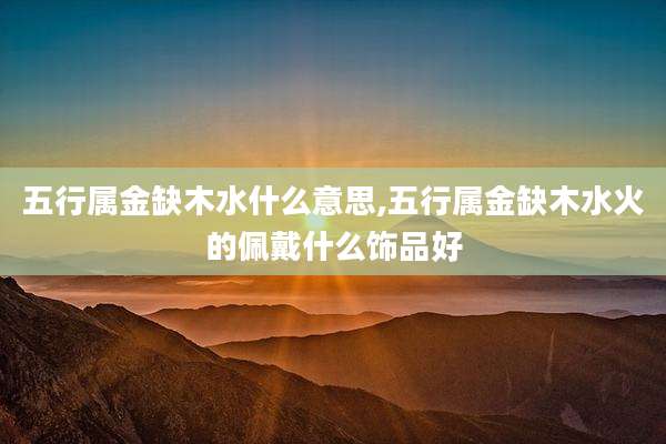 五行属金缺木水什么意思,五行属金缺木水火的佩戴什么饰品好