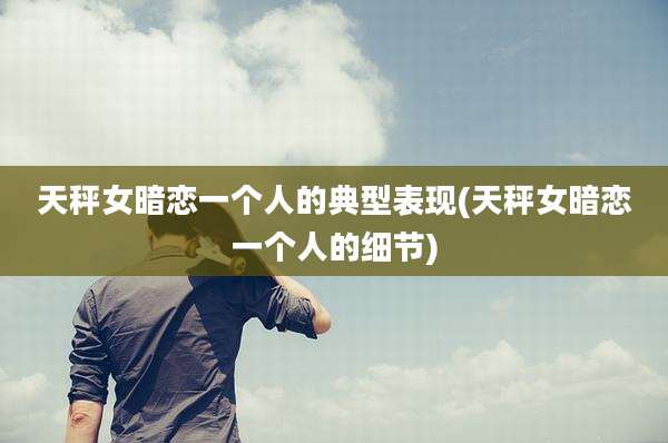 天秤女暗恋一个人的典型表现(天秤女暗恋一个人的细节)