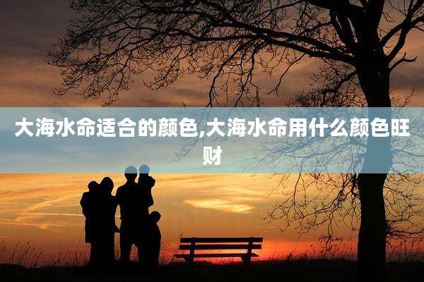 大海水命适合的颜色,大海水命用什么颜色旺财