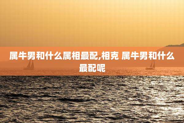 属牛男和什么属相最配,相克 属牛男和什么最配呢