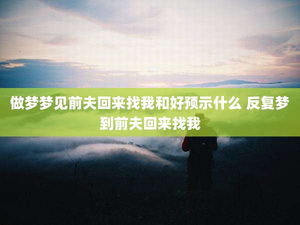 做梦梦见前夫回来找我和好预示什么 反复梦到前夫回来找我
