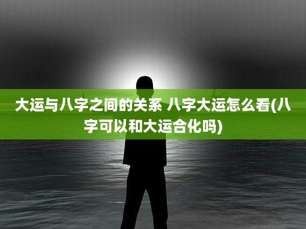 大运与八字之间的关系 八字大运怎么看(八字可以和大运合化吗)