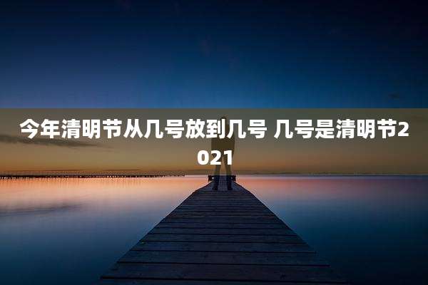 今年清明节从几号放到几号 几号是清明节2021