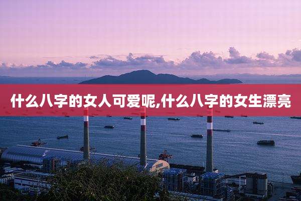 什么八字的女人可爱呢,什么八字的女生漂亮
