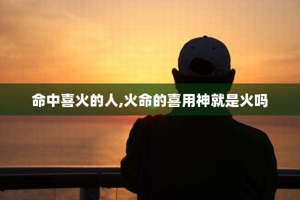 命中喜火的人,火命的喜用神就是火吗