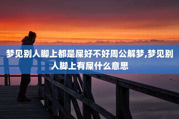 梦见别人脚上都是屎好不好周公解梦,梦见别人脚上有屎什么意思