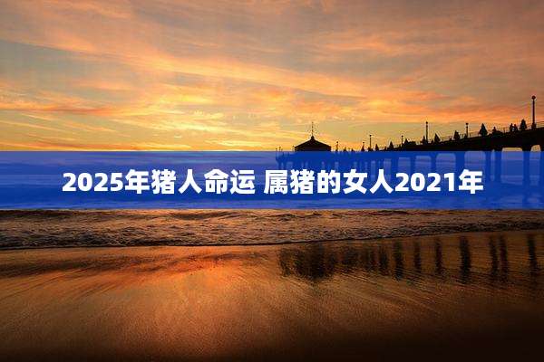 2025年猪人命运 属猪的女人2021年