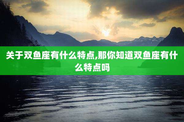 关于双鱼座有什么特点,那你知道双鱼座有什么特点吗